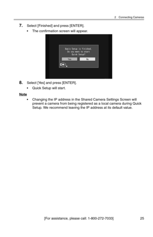 Page 262 Connecting Cameras
[For assistance, please call: 1-800-272-7033] 25
7.Select [Finished] and press [ENTER].
• The confirmation screen will appear.
8.Select [Yes] and press [ENTER].
• Quick Setup will start.
Note
• Changing the IP address in the Shared Camera Settings Screen will 
prevent a camera from being registered as a local camera during Quick 
Setup. We recommend leaving the IP address at its default value. 