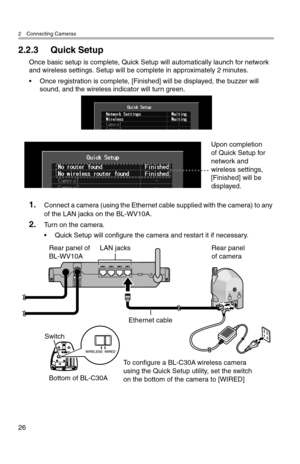 Page 272 Connecting Cameras
26
2.2.3 Quick Setup
Once basic setup is complete, Quick Setup will automatically launch for network 
and wireless settings. Setup will be complete in approximately 2 minutes.
• Once registration is complete, [Finished] will be displayed, the buzzer will sound, and the wireless indicator will turn green.
1.Connect a camera (using the Ethernet cable supplied with the camera) to any 
of the LAN jacks on the BL-WV10A.
2.Turn on the camera.
• Quick Setup will configure the camera and...