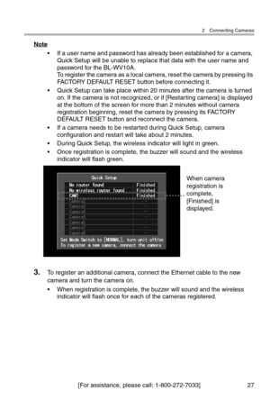 Page 282 Connecting Cameras
[For assistance, please call: 1-800-272-7033] 27
Note
• If a user name and password has already been established for a camera, 
Quick Setup will be unable to replace that data with the user name and 
password for the BL-WV10A.
To register the camera as a local camera, reset the camera by pressing its 
FACTORY DEFAULT RESET button before connecting it.
• Quick Setup can take place within 20 minutes after the camera is turned 
on. If the camera is not recognized, or if [Restarting...