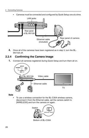 Page 292 Connecting Cameras
28
• Cameras must be connected and configured by Quick Setup one at a time.
4.Once all of the cameras have been registered as in step 3, turn the BL-
WV10A off.
2.2.4 Confirming the Camera Image
1.Connect all cameras registered during Quick Setup and turn them all on.
Note
• To use a wireless connection for the BL-C30A wireless camera, disconnect it from the Ethernet cable, set the camera switch to 
[WIRELESS] and turn the camera on again.
Ethernet cable
(included)
LAN jacks
Rear...