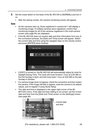 Page 302 Connecting Cameras
[For assistance, please call: 1-800-272-7033] 29
2.Set the mode switch on the back of the BL-WV10A to [NORMAL] and turn it 
on.
• After the startup screen, the camera monitoring screen will appear.
Note
• As the cameras start up, those registered in camera list 1 will display a 
monitoring image. If multiple cameras were registered, confirm that 
monitoring images for all of the cameras registered in the multi-camera 
screen (see page 64) are displayed.
• If the BL-WV10A does not...