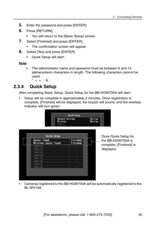 Page 362 Connecting Cameras
[For assistance, please call: 1-800-272-7033] 35
5.Enter the password and press [ENTER].
6.Press [RETURN].
• You will return to the [Basic Setup] screen.
7.Select [Finished] and press [ENTER].
• The confirmation screen will appear.
8.Select [Yes] and press [ENTER].
• Quick Setup will start.
Note
• The administrator name and password must be between 6 and 15 
alphanumeric characters in length. The following characters cannot be 
used:
"  <  >  :  &.
2.3.4 Quick Setup
After...