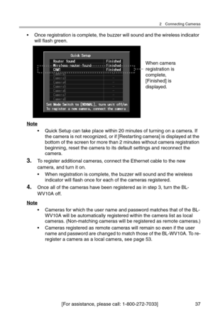 Page 382 Connecting Cameras
[For assistance, please call: 1-800-272-7033] 37
• Once registration is complete, the buzzer will sound and the wireless indicator 
will flash green.
Note
• Quick Setup can take place within 20 minutes of turning on a camera. If 
the camera is not recognized, or if [Restarting camera] is displayed at the 
bottom of the screen for more than 2 minutes without camera registration 
beginning, reset the camera to its default settings and reconnect the 
camera.
3.To register additional...