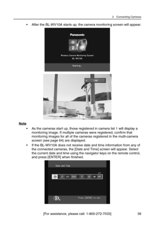 Page 402 Connecting Cameras
[For assistance, please call: 1-800-272-7033] 39
• After the BL-WV10A starts up, the camera monitoring screen will appear.
Note
• As the cameras start up, those registered in camera list 1 will display a 
monitoring image. If multiple cameras were registered, confirm that 
monitoring images for all of the cameras registered in the multi-camera 
screen (see page 64) are displayed.
• If the BL-WV10A does not receive date and time information from any of 
the connected cameras, the...