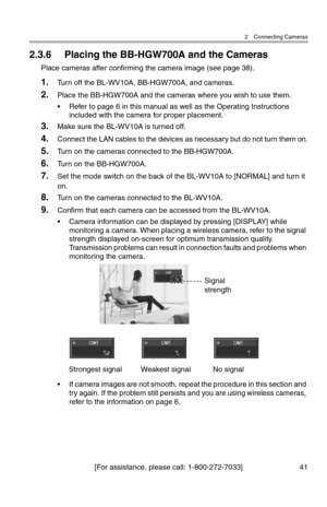 Page 422 Connecting Cameras
[For assistance, please call: 1-800-272-7033] 41
2.3.6 Placing the BB-HGW700A and the Cameras
Place cameras after confirming the camera image (see page 38).
1.Turn off the BL-WV10A, BB-HGW700A, and cameras.
2.Place the BB-HGW700A and the cameras where you wish to use them.
• Refer to page 6 in this manual as well as the Operating Instructions 
included with the camera for proper placement.
3.Make sure the BL-WV10A is turned off.
4.Connect the LAN cables to the devices as necessary...