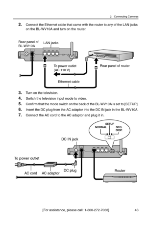 Page 442 Connecting Cameras
[For assistance, please call: 1-800-272-7033] 43
2.Connect the Ethernet cable that came with the router to any of the LAN jacks 
on the BL-WV10A and turn on the router.
3.Turn on the television.
4.Switch the television input mode to video.
5.Confirm that the mode switch on the back of the BL-WV10A is set to [SETUP].
6.Insert the DC plug from the AC adaptor into the DC IN jack in the BL-WV10A.
7.Connect the AC cord to the AC adaptor and plug it in.
Rear panel of router
Rear panel of...