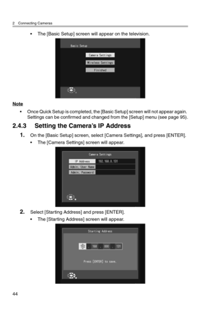 Page 452 Connecting Cameras
44
• The [Basic Setup] screen will appear on the television.
Note
• Once Quick Setup is completed, the [Basic Setup] screen will not appear again. 
Settings can be confirmed and changed from the [Setup] menu (see page 95).
2.4.3 Setting the Camera’s IP Address
1.On the [Basic Setup] screen, select [Camera Settings], and press [ENTER].
• The [Camera Settings] screen will appear.
2.Select [Starting Address] and press [ENTER].
• The [Starting Address] screen will appear. 