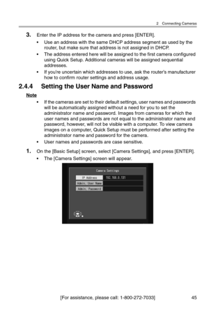 Page 462 Connecting Cameras
[For assistance, please call: 1-800-272-7033] 45
3.Enter the IP address for the camera and press [ENTER].
• Use an address with the same DHCP address segment as used by the 
router, but make sure that address is not assigned in DHCP.
• The address entered here will be assigned to the first camera configured 
using Quick Setup. Additional cameras will be assigned sequential 
addresses.
• If you’re uncertain which addresses to use, ask the router’s manufacturer 
how to confirm router...