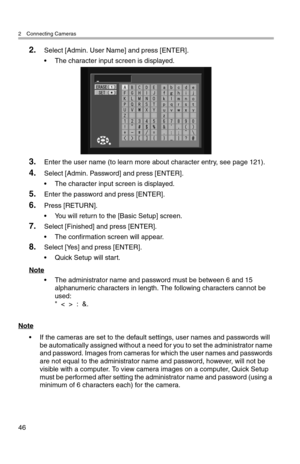 Page 472 Connecting Cameras
46
2.Select [Admin. User Name] and press [ENTER].
• The character input screen is displayed.
3.Enter the user name (to learn more about character entry, see page 121).
4.Select [Admin. Password] and press [ENTER].
• The character input screen is displayed.
5.Enter the password and press [ENTER].
6.Press [RETURN].
• You will return to the [Basic Setup] screen.
7.Select [Finished] and press [ENTER].
• The confirmation screen will appear.
8.Select [Yes] and press [ENTER].
• Quick Setup...