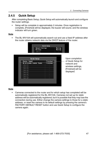 Page 482 Connecting Cameras
[For assistance, please call: 1-800-272-7033] 47
2.4.5 Quick Setup
After completing Basic Setup, Quick Setup will automatically launch and configure 
the router settings.
• Setup will be complete in approximately 2 minutes. Once registration is 
complete, [Finished] will be displayed, the buzzer will sound, and the wireless 
indicator will turn green.
Note
• The BL-WV10A will automatically search out and use a fixed IP address after 
the router obtains network data via the DHCP...
