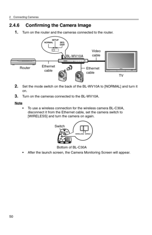 Page 512 Connecting Cameras
50
2.4.6 Confirming the Camera Image
1.Turn on the router and the cameras connected to the router.
2.Set the mode switch on the back of the BL-WV10A to [NORMAL] and turn it 
on.
3.Turn on the cameras connected to the BL-WV10A.
Note
• To use a wireless connection for the wireless camera BL-C30A, 
disconnect it from the Ethernet cable, set the camera switch to 
[WIRELESS] and turn the camera on again.
• After the launch screen, the Camera Monitoring Screen will appear.
Video
cable...