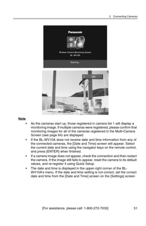 Page 522 Connecting Cameras
[For assistance, please call: 1-800-272-7033] 51
Note
• As the cameras start up, those registered in camera list 1 will display a 
monitoring image. If multiple cameras were registered, please confirm that 
monitoring images for all of the cameras registered in the Multi-Camera 
Screen (see page 64) are displayed.
• If the BL-WV10A does not receive date and time information from any of 
the connected cameras, the [Date and Time] screen will appear. Select 
the current date and time...