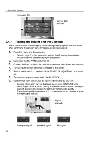 Page 532 Connecting Cameras
52
(see page 96).
2.4.7 Placing the Router and the Cameras
Place cameras after confirming the camera image (see page 50) and the router 
after confirming it has been correctly registered and connected.
1.Place the router and the cameras.
• Refer to page 6 in this manual as well as the Operating Instructions 
included with the camera for proper placement.
2.Make sure the BL-WV10A is turned off.
3.Connect the LAN cables to the devices as necessary but do not turn them on.
4.Turn on...