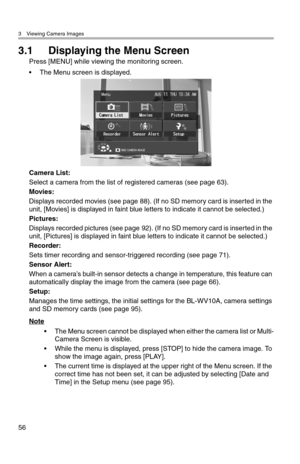 Page 573 Viewing Camera Images
56
3.1 Displaying the Menu Screen
Press [MENU] while viewing the monitoring screen.
• The Menu screen is displayed.
Camera List:
Select a camera from the list of registered cameras (see page 63).
Movies:
Displays recorded movies (see page 88). (If no SD memory card is inserted in the 
unit, [Movies] is displayed in faint blue letters to indicate it cannot be selected.)
Pictures:
Displays recorded pictures (see page 92). (If no SD memory card is inserted in the 
unit, [Pictures] is...