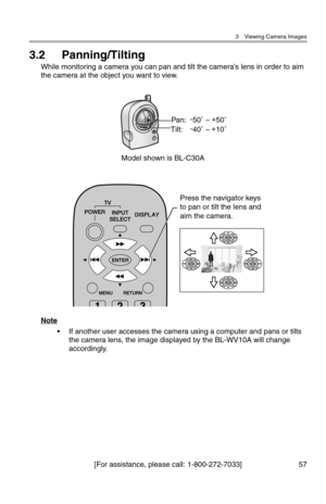 Page 583 Viewing Camera Images
[For assistance, please call: 1-800-272-7033] 57
3.2 Panning/Tilting
While monitoring a camera you can pan and tilt the camera’s lens in order to aim 
the camera at the object you want to view.
Note
• If another user accesses the camera using a computer and pans or tilts 
the camera lens, the image displayed by the BL-WV10A will change 
accordingly.
Pan:-
50˚ – +
50˚
Tilt:-
40˚ – +
10˚
Model shown is BL-C30A
Press the navigator keys 
to pan or tilt the lens and 
aim the camera. 