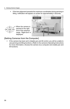 Page 593 Viewing Camera Images
58
• If the lens alignment exceeds the maximum coordinates during panning or 
tilting, notification will appear on screen for approximately 4 seconds.
[Setting Cameras from the Computer]
• If the camera has been set to disable pan and tilt control, you will be unable to 
use panning and tilting functions. (Refer to the camera's Operating Instructions 
for more information.) Access the camera via a computer and enable pan and 
tilt functions.
When the camera is 
panned to the...