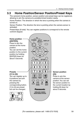 Page 603 Viewing Camera Images
[For assistance, please call: 1-800-272-7033] 59
3.3 Home Position/Sensor Position/Preset Keys
The camera’s home position, sensor position and preset keys can be registered, 
allowing to aim the camera at a predetermined location easily.
Home Position: The direction in which the lens is pointing when the camera is 
turned on.
Sensor Position: The direction the lens is pointing when the camera sensor is 
activated.
Preset Keys (8 total): You can register positions to correspond to...