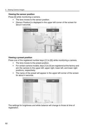 Page 633 Viewing Camera Images
62
Viewing the sensor position
Press [9] while monitoring a camera.
• The lens moves to the sensor position.
• [Sensor Position] is displayed in the upper left corner of the screen for 
about 4 seconds.
Viewing a preset position
Press one of the registered number keys ([1] to [8]) while monitoring a camera.
• The lens moves to the preset position.
• For certain camera models, keys [1] to [4] are registered at the factory and 
aim the camera to the upper left, upper right, lower...