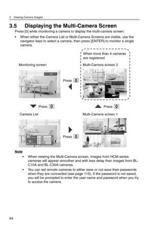 Page 653 Viewing Camera Images
64
3.5 Displaying the Multi-Camera Screen
Press [0] while monitoring a camera to display the multi-camera screen.
• When either the Camera List or Multi-Camera Screens are visible, use the 
navigator keys to select a camera, then press [ENTER] to monitor a single 
camera.
Note
• When viewing the Multi-Camera screen, images from HCM series 
cameras will appear smoother and with less delay than images from BL-
C10A and BL-C30A cameras.
• You can set remote cameras to either save or...