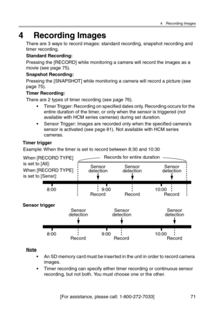Page 724 Recording Images
[For assistance, please call: 1-800-272-7033] 71
4 Recording Images
There are 3 ways to record images: standard recording, snapshot recording and 
timer recording.
Standard Recording:
Pressing the [RECORD] while monitoring a camera will record the images as a 
movie (see page 75).
Snapshot Recording:
Pressing the [SNAPSHOT] while monitoring a camera will record a picture (see 
page 75).
Timer Recording:
There are 2 types of timer recording (see page 76).
• Timer Trigger: Recording on...