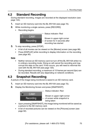 Page 764 Recording Images
[For assistance, please call: 1-800-272-7033] 75
4.2 Standard Recording
During standard recording, images are recorded at the displayed resolution (see 
page 124).
1.Insert an SD memory card into the BL-WV10A (see page 72).
2.While monitoring a single camera, press [RECORD].
• Recording begins.
3.To stop recording, press [STOP].
• A list of all movies can be viewed on the [Movies] screen (see page 88).
• Press [DISPLAY] while recording to display information on the recording 
(see page...