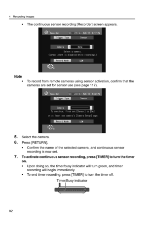 Page 834 Recording Images
82
• The continuous sensor recording [Recorder] screen appears.
Note
• To record from remote cameras using sensor activation, confirm that the 
cameras are set for sensor use (see page 117).
5.Select the camera.
6.Press [RETURN].
• Confirm the name of the selected camera, and continuous sensor 
recording is now set.
7.To activate continuous sensor recording, press [TIMER] to turn the timer 
on.
• Upon doing so, the timer/busy indicator will turn green, and timer 
recording will begin...