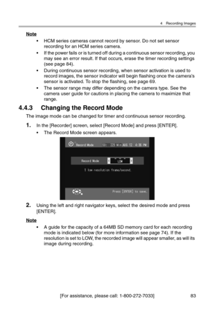 Page 844 Recording Images
[For assistance, please call: 1-800-272-7033] 83
Note
• HCM series cameras cannot record by sensor. Do not set sensor 
recording for an HCM series camera.
• If the power fails or is turned off during a continuous sensor recording, you 
may see an error result. If that occurs, erase the timer recording settings 
(see page 84).
• During continuous sensor recording, when sensor activation is used to 
record images, the sensor indicator will begin flashing once the camera’s 
sensor is...