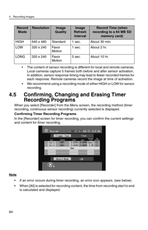 Page 854 Recording Images
84
• The content of sensor recording is different for local and remote cameras. 
Local cameras capture 5 frames both before and after sensor activation. 
In addition, sensor response timing may lead to fewer recorded frames for 
each response. Remote cameras record the image at time of activation.
• We recommend using a recording mode of either HIGH or LOW for sensor 
recording.
4.5 Confirming, Changing and Erasing Timer 
Recording Programs
When you select [Recorder] from the Menu...