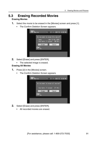 Page 925 Viewing Movies and Pictures
[For assistance, please call: 1-800-272-7033] 91
5.3 Erasing Recorded Movies
Erasing Movies
1.Select the movie to be erased in the [Movies] screen and press [1].
• The Confirm Deletion Screen appears.
2.Select [Erase] and press [ENTER].
• The selected image is erased.
Erasing All Movies
1.Press [2] in the [Movies] screen.
• The Confirm Deletion Screen appears.
2.Select [Erase] and press [ENTER].
• All recorded movies are erased. 