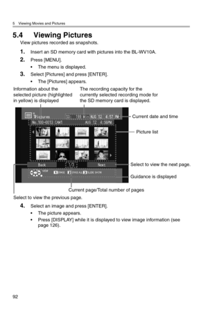 Page 935 Viewing Movies and Pictures
92
5.4 Viewing Pictures
View pictures recorded as snapshots.
1.Insert an SD memory card with pictures into the BL-WV10A.
2.Press [MENU].
• The menu is displayed.
3.Select [Pictures] and press [ENTER].
• The [Pictures] appears.
4.Select an image and press [ENTER].
• The picture appears.
• Press [DISPLAY] while it is displayed to view image information (see 
page 126).
Picture list
Select to view the previous page.
Current date and time
Guidance is displayed
Select to view the...