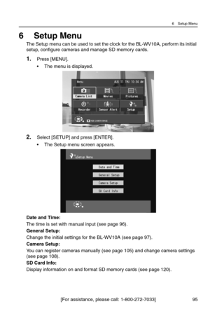 Page 966 Setup Menu
[For assistance, please call: 1-800-272-7033] 95
6Setup Menu
The Setup menu can be used to set the clock for the BL-WV10A, perform its initial 
setup, configure cameras and manage SD memory cards.
1.Press [MENU].
• The menu is displayed.
2.Select [SETUP] and press [ENTER].
• The Setup menu screen appears.
Date and Time:
The time is set with manual input (see page 96).
General Setup:
Change the initial settings for the BL-WV10A (see page 97).
Camera Setup:
You can register cameras manually...