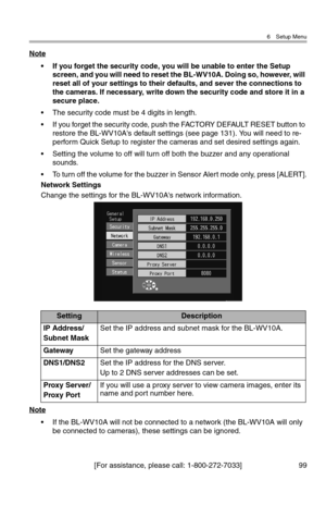 Page 1006 Setup Menu
[For assistance, please call: 1-800-272-7033] 99
Note
• If you forget the security code, you will be unable to enter the Setup 
screen, and you will need to reset the BL-WV10A. Doing so, however, will 
reset all of your settings to their defaults, and sever the connections to 
the cameras. If necessary, write down the security code and store it in a 
secure place.
• The security code must be 4 digits in length.
• If you forget the security code, push the FACTORY DEFAULT RESET button to...