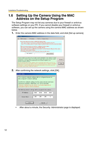 Page 12Installation/Troubleshooting
12
1.6 Setting Up the Camera Using the MAC 
Address on the Setup Program
The Setup Program may not list any cameras due to your firewall or antivirus 
software settings on your PC. If you cannot disable your firewall or antivirus 
software, you can set up the camera using the camera MAC address as shown 
below.
1.Enter the camera MAC address in the data field, and click [Set up camera].
2.After confirming the network settings, click [OK].
 After about a minute, the Security:...