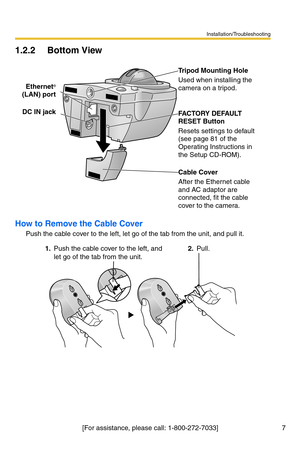 Page 7Installation/Troubleshooting
7[For assistance, please call: 1-800-272-7033]
1.2.2 Bottom View
How to Remove the Cable Cover
Push the cable cover to the left, let go of the tab from the unit, and pull it. Ethernet
®
(LAN) port
DC IN jackTripod Mounting Hole
Used when installing the 
camera on a tripod.
FACTORY DEFAULT 
RESET Button
Resets settings to default 
(see page 81 of the 
Operating Instructions in 
the Setup CD-ROM).
Cable Cover
After the Ethernet cable 
and AC adaptor are 
connected, fit the...