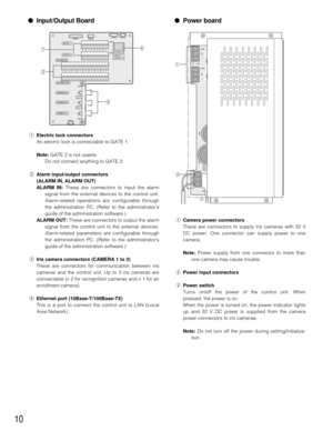 Page 10●Input/Output Board
qElectric lock connectors
An electric lock is connectable to GATE 1.
Note:GATE 2 is not usable.
Do not connect anything to GATE 2.
wAlarm input/output connectors
(ALARM IN, ALARM OUT)
ALARM IN:These are connectors to input the alarm
signal from the external devices to the control unit.
Alarm-related operations are configurable through
the administration PC. (Refer to the administrator’s
guide of the administration software.)
ALARM OUT:These are connectors to output the alarm
signal...