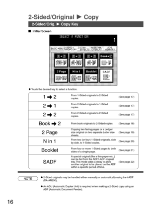 Page 1616
2-Sided/Orig. 
H HH H
H Copy Key
2-Sided/Original 
H HH H
H Copy
  
Initial Screen
CTouch the desired key to select a function.
C2-Sided originals may be handled either manually or automatically using the i-ADF
(DA-AR250).
CAn ADU (Automatic Duplex Unit) is required when making a 2-Sided copy using an
ADF (Automatic Document Feeder).
1 \ 2From 1-Sided originals to 2-Sided
copies.(See page 17)
2 \ 1From 2-Sided originals to 1-Sided
copies.(See page 17)
2 \ 2From 2-Sided originals to 2-Sided...
