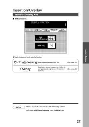 Page 2727
Making Copies
Insertion/Overlay Key
Insertion/Overlay
  
Initial Screen
CTouch the desired key to select a function.
OHP InterleavingInserts paper between OHP film. (See page 28)
Overlay
Overlays a second image onto the first by
using a second original or a file stored in
memory.(See page 29)
CThe i-ADF/ADF is required for OHP Interleaving function.
CTo reset INSERTION/OVERLAY, press the RESET key.
NOTE 