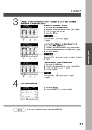 Page 4747
Depar tment No.
(2 digits)
3
Change the Department Counter Number, ID Code and limit the
Maximum Number of Copies
Number of Department Counter
#Touch the DEPT. COUNTER key.
$Select the desired department using the scroll key.
%Input “0” to clear the counter.
&Touch the OK key.
NOTE
Function
Counter (6 digits)
Depar tment No.
(2 digits)
Depar tment No.
(2 digits) Limit Number of Copies for Each Department
#Touch the MAX. COPIES key.
$Select the desired department using the scroll key.
%Input the...