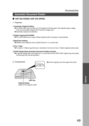 Page 4949
  
ADF (DA-AS200)/i-ADF (DA-AR250)
1. Features
#Automatic Original Feeding
CThe ADF/i-ADF tray can hold up to 50 originals of 20 lbs paper. (30 originals/Legal, Ledger)
It can accommodate originals from Invoice to Ledger size.
CAutomatic original size detection.
$Duplex Copying (DA-AR250)
CThe i-ADF allows you to copy 2-Sided originals either manually or automatically.
%Multi-Size Feeding
CDifferent size originals can be copied full size (1:1) or same size.
&N in 1 Copy
CTo make a 1-Sided copy...