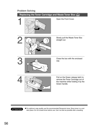 Page 5656
Replacing the Toner Cartridge and Waste Toner Box (
? ?? ?
?)
1
Open the Front Cover.
2
Slowly pull the Waste Toner Box
straight out.
3
Close the box with the enclosed
cap.
4
Pull on the Green release latch to
remove the Toner Car tridge out of
the machine while holding it by the
Green handle.
Cap
Problem Solving
ATTENTIONCFor optimum copy quality use the recommended Panasonic toner. Store toner in a cool
dark place. Do not unseal toner before use. Use it as fast as possible after unsealing. 