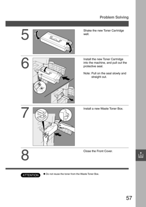 Page 5757
?
5
Shake the new Toner Cartridge
well.
6
Install the new Toner Car tridge
into the machine, and pull out the
protective seal.
Note: Pull on the seal slowly and
straight out.
7
Install a new Waste Toner Box.
8
Close the Front Cover.
Problem Solving
CDo not reuse the toner from the Waste Toner Box.ATTENTION 