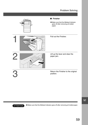 Page 5959
c
Problem Solving
1
2
3
Pull out the Finisher.
Lift up the lever and clear the
paper jam.
Return the Finisher to the original
position. Finisher
CMake sure that the Misfeed Indicator
goes off after removing all misfed
paper.
CMake sure that the Misfeed Indicator goes off after removing all misfed paper.ATTENTION 
