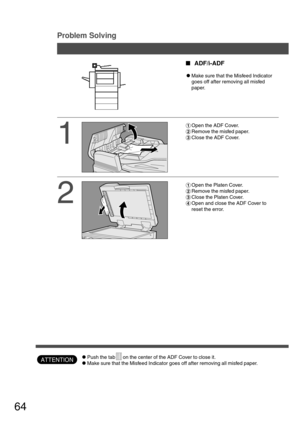 Page 6464
Problem Solving
ATTENTION
1
2
#Open the ADF Cover.
$Remove the misfed paper.
%Close the ADF Cover.
#Open the Platen Cover.
$Remove the misfed paper.
%Close the Platen Cover.
&Open and close the ADF Cover to
reset the error.
ADF/i-ADF
CMake sure that the Misfeed Indicator
goes off after removing all misfed
paper.
CPush the tab on the center of the ADF Cover to close it.
CMake sure that the Misfeed Indicator goes off after removing all misfed paper. 