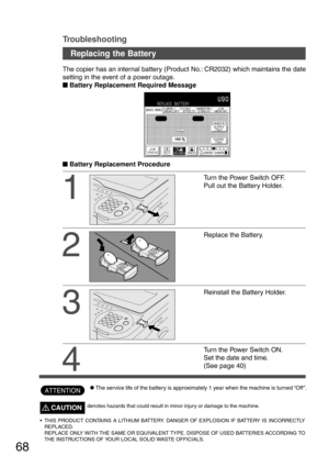Page 6868
Troubleshooting
CThe service life of the battery is approximately 1 year when the machine is turned “Off”.
1
Turn the Power Switch OFF.
Pull out the Battery Holder.
2
Replace the Battery. The copier has an internal battery (Product No.: CR2032) which maintains the date
setting in the event of a power outage.
      
 Battery Replacement Required Message
      
 Battery Replacement Procedure
3
Reinstall the Battery Holder.
4
Turn the Power Switch ON.
Set the date and time.
(See page 40)...