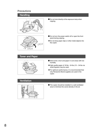 Page 88
Precautions
Handling
Do not look directly at the exposure lamp when
copying.
Do not turn the power switch off or open the front
panel during copying.
CDo not drop paper clips or other metal objects into
the copier.
Toner and Paper
Store toner, drum and paper in cool areas with low
humidity.
CHigh quality paper of 16 lbs - 24 lbs (15 – 34 lbs via
sheet bypass) may be used.
CFor optimum performance, it is recommended that
only Panasonic Brand supplies are used in the
copier.
Ventilation
The copier...