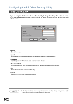 Page 102Configuring the PS Driver Security Utility
102
If you are using Mac OS X, use the PS Driver Security Utility to change the setting before adding the printer.
If you have already added the printer, delete it, change the setting using the PS Driver Security Utility, then
add the printer.
•Printer
Select the printer.
•User ID
Input the user ID (8 numbers maximum) to be used for Mailbox or Secure Mailbox.
•Password
Input the password (4 numbers) to be used for Secure Mailbox.
•Department Code
Input the...