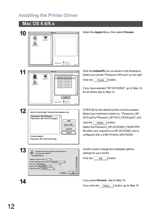 Page 12
Installing the Printer Driver
12
Mac OS 8.6/9.x
10Select the Apple Menu, then select  Chooser.
11Click the  AdobePS  icon as shown in the illustration.
Select your printer Panasonic DP-xxxx on the right.
Click the   button.
If you have selected DP-3510/3520, go to Step 12,
for all others skip to Step 13.
12A PPD file for the desired printer must be present.
Select your machine’s model (i.e. Panasonic_DP-
3510.ppdorPanasoni_DP-3510_FS330.ppd), and 
click the   button.
Select the...