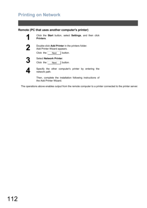 Page 112Printing on Network
112
Remote (PC that uses another computers printer)
The operations above enables output from the remote computer to a printer connected to the printer server.
1
Click the Start button, select Settings, and then click
Printers.
2
Double-click Add Printer in the printers folder.
Add Printer Wizard appears.
Click  the   button.
3
Select Network Printer.
Click  the   button.
4
Specify the other computers printer by entering the
network path.
Then, complete the installation following...