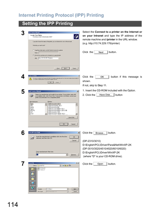 Page 114Internet Printing Protocol (IPP) Printing
114
Setting the IPP Printing
3Select the Connect to a printer on the Internet or
on your Intranet and type the IP address of the
remote machine and /printer in the URL window. 
(e.g. http://10.74.229.176/printer)
Click  the   button.
4Click the   button if this message is
shown. 
If not, skip to Step 11. 
51. Insert the CD-ROM included with the Option.
2. Click the   button
6Click the   button.
(DP-2310/3010)
D:\English\PCL\Driver\Para&Net\WinXP-2K...