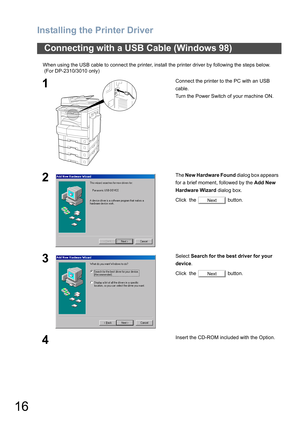 Page 16Installing the Printer Driver
16
When using the USB cable to connect the printer, install the printer driver by following the steps below.
 (For DP-2310/3010 only)
Connecting with a USB Cable (Windows 98)
1Connect the printer to the PC with an USB 
cable.
Turn the Power Switch of your machine ON.
2The New Hardware Found dialog box appears   
for a brief moment, followed by the Add New 
Hardware Wizard dialog box.
Click  the   button.
3Select Search for the best driver for your 
device.
Click  the...